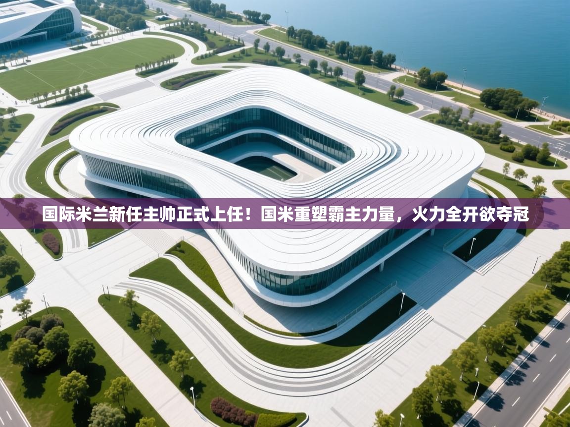 爱游戏-国际米兰新任主帅正式上任！国米重塑霸主力量，火力全开欲夺冠  第3张